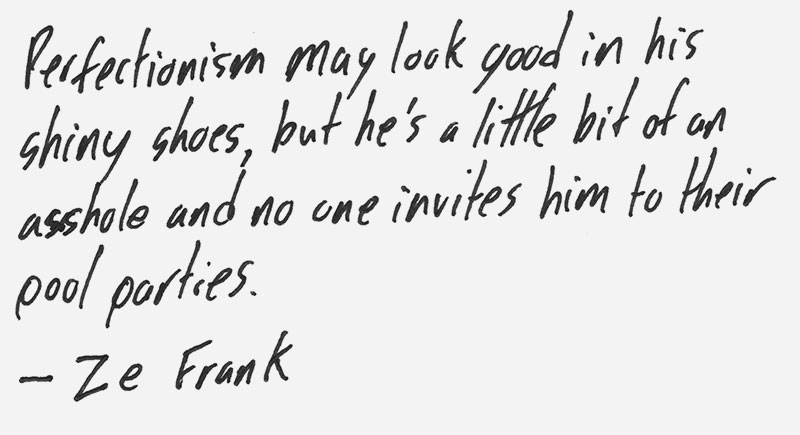Perfectionism may look good in his shiny shoes, but he’s a little bit of an asshole and no one invites him to their pool parties. – Ze Frank